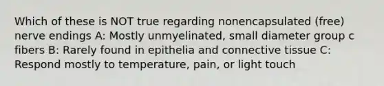 Which of these is NOT true regarding nonencapsulated (free) nerve endings A: Mostly unmyelinated, small diameter group c fibers B: Rarely found in epithelia and connective tissue C: Respond mostly to temperature, pain, or light touch