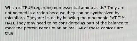 Which is TRUE regarding non-essential amino acids? They are not needed in a ration because they can be synthesized by microflora. They are listed by knowing the mnemonic PVT TIM HALL They may need to be considered as part of the balance to meet the protein needs of an animal. All of these choices are true