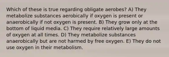 Which of these is true regarding obligate aerobes? A) They metabolize substances aerobically if oxygen is present or anaerobically if not oxygen is present. B) They grow only at the bottom of liquid media. C) They require relatively large amounts of oxygen at all times. D) They metabolize substances anaerobically but are not harmed by free oxygen. E) They do not use oxygen in their metabolism.