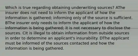 Which is true regarding obtaining underwriting sources? AThe insurer does not need to inform the applicant of how the information is gathered; informing only of the source is sufficient. BThe insurer only needs to inform the applicant of how the information is being gathered; it is not necessary to disclose the sources. CIt is illegal to obtain information from outside sources in order to determine an applicant's insurability. DThe applicant must be informed of the sources contacted and how the information is being gathered.