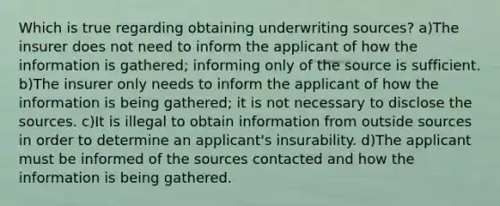 Which is true regarding obtaining underwriting sources? a)The insurer does not need to inform the applicant of how the information is gathered; informing only of the source is sufficient. b)The insurer only needs to inform the applicant of how the information is being gathered; it is not necessary to disclose the sources. c)It is illegal to obtain information from outside sources in order to determine an applicant's insurability. d)The applicant must be informed of the sources contacted and how the information is being gathered.