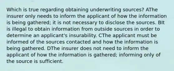 Which is true regarding obtaining underwriting sources? AThe insurer only needs to inform the applicant of how the information is being gathered; it is not necessary to disclose the sources. BIt is illegal to obtain information from outside sources in order to determine an applicant's insurability. CThe applicant must be informed of the sources contacted and how the information is being gathered. DThe insurer does not need to inform the applicant of how the information is gathered; informing only of the source is sufficient.