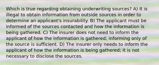 Which is true regarding obtaining underwriting sources? A) It is illegal to obtain information from outside sources in order to determine an applicant's insurability. B) The applicant must be informed of the sources contacted and how the information is being gathered. C) The insurer does not need to inform the applicant of how the information is gathered; informing only of the source is sufficient. D) The insurer only needs to inform the applicant of how the information is being gathered; it is not necessary to disclose the sources.