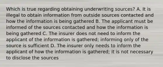 Which is true regarding obtaining underwriting sources? A. It is illegal to obtain information from outside sources contacted and how the information is being gathered B. The applicant must be informed of the sources contacted and how the information is being gathered C. The insurer does not need to inform the applicant of the information is gathered; informing only of the source is sufficient D. The insurer only needs to inform the applicant of how the information is gathered; it is not necessary to disclose the sources