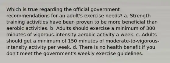 Which is true regarding the official government recommendations for an adult's exercise needs? a. Strength training activities have been proven to be more beneficial than aerobic activities. b. Adults should exercise a minimum of 300 minutes of vigorous-intensity aerobic activity a week. c. Adults should get a minimum of 150 minutes of moderate-to-vigorous-intensity activity per week. d. There is no health benefit if you don't meet the government's weekly exercise guidelines.