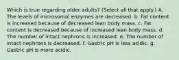 Which is true regarding older adults? (Select all that apply.) A. The levels of microsomal enzymes are decreased. b. Fat content is increased because of decreased lean body mass. c. Fat content is decreased because of increased lean body mass. d. The number of intact nephrons is increased. e. The number of intact nephrons is decreased. f. Gastric pH is less acidic. g. Gastric pH is more acidic.