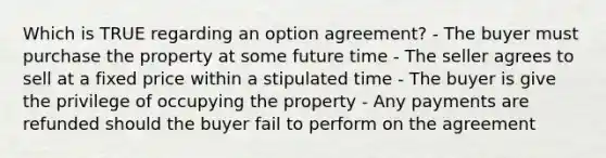 Which is TRUE regarding an option agreement? - The buyer must purchase the property at some future time - The seller agrees to sell at a fixed price within a stipulated time - The buyer is give the privilege of occupying the property - Any payments are refunded should the buyer fail to perform on the agreement