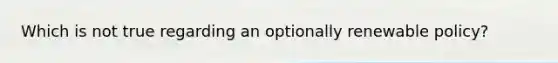 Which is not true regarding an optionally renewable policy?