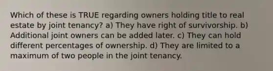 Which of these is TRUE regarding owners holding title to real estate by joint tenancy? a) They have right of survivorship. b) Additional joint owners can be added later. c) They can hold different percentages of ownership. d) They are limited to a maximum of two people in the joint tenancy.