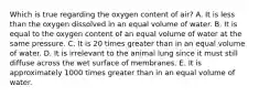 Which is true regarding the oxygen content of air? A. It is less than the oxygen dissolved in an equal volume of water. B. It is equal to the oxygen content of an equal volume of water at the same pressure. C. It is 20 times greater than in an equal volume of water. D. It is irrelevant to the animal lung since it must still diffuse across the wet surface of membranes. E. It is approximately 1000 times greater than in an equal volume of water.