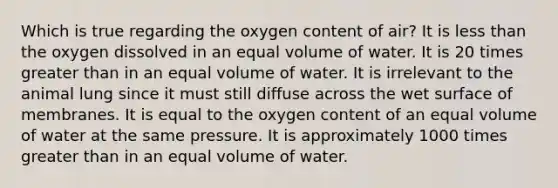 Which is true regarding the oxygen content of air? It is less than the oxygen dissolved in an equal volume of water. It is 20 times greater than in an equal volume of water. It is irrelevant to the animal lung since it must still diffuse across the wet surface of membranes. It is equal to the oxygen content of an equal volume of water at the same pressure. It is approximately 1000 times greater than in an equal volume of water.