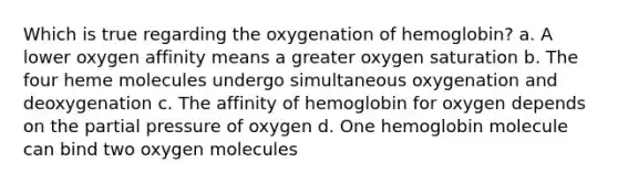 Which is true regarding the oxygenation of hemoglobin? a. A lower oxygen affinity means a greater oxygen saturation b. The four heme molecules undergo simultaneous oxygenation and deoxygenation c. The affinity of hemoglobin for oxygen depends on the partial pressure of oxygen d. One hemoglobin molecule can bind two oxygen molecules