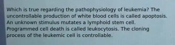 Which is true regarding the pathophysiology of leukemia? The uncontrollable production of white blood cells is called apoptosis. An unknown stimulus mutates a lymphoid stem cell. Programmed cell death is called leukocytosis. The cloning process of the leukemic cell is controllable.