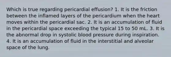 Which is true regarding pericardial effusion? 1. It is the friction between the inflamed layers of the pericardium when the heart moves within the pericardial sac. 2. It is an accumulation of fluid in the pericardial space exceeding the typical 15 to 50 mL. 3. It is the abnormal drop in systolic blood pressure during inspiration. 4. It is an accumulation of fluid in the interstitial and alveolar space of the lung.