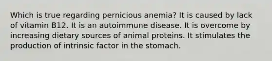 Which is true regarding pernicious anemia? It is caused by lack of vitamin B12. It is an autoimmune disease. It is overcome by increasing dietary sources of animal proteins. It stimulates the production of intrinsic factor in the stomach.