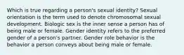 Which is true regarding a person's sexual identity? Sexual orientation is the term used to denote chromosomal sexual development. Biologic sex is the inner sense a person has of being male or female. Gender identity refers to the preferred gender of a person's partner. Gender role behavior is the behavior a person conveys about being male or female.