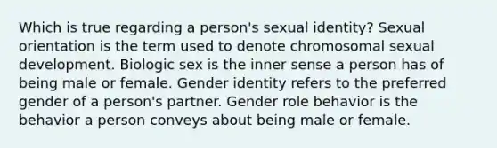 Which is true regarding a person's sexual identity? Sexual orientation is the term used to denote chromosomal sexual development. Biologic sex is the inner sense a person has of being male or female. Gender identity refers to the preferred gender of a person's partner. Gender role behavior is the behavior a person conveys about being male or female.