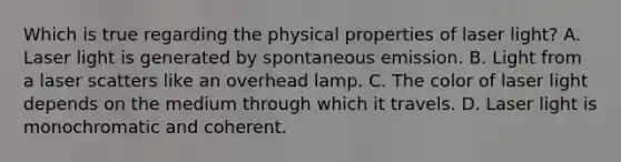 Which is true regarding the physical properties of laser light? A. Laser light is generated by spontaneous emission. B. Light from a laser scatters like an overhead lamp. C. The color of laser light depends on the medium through which it travels. D. Laser light is monochromatic and coherent.