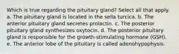 Which is true regarding the pituitary gland? Select all that apply. a. The pituitary gland is located in the sella turcica. b. The anterior pituitary gland secretes prolactin. c. The posterior pituitary gland synthesizes oxytocin. d. The posterior pituitary gland is responsible for the growth-stimulating hormone (GSH). e. The anterior lobe of the pituitary is called adenohypophysis.