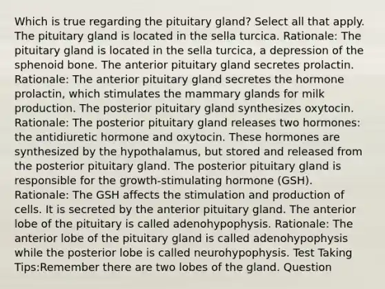 Which is true regarding the pituitary gland? Select all that apply. The pituitary gland is located in the sella turcica. Rationale: The pituitary gland is located in the sella turcica, a depression of the sphenoid bone. The anterior pituitary gland secretes prolactin. Rationale: The anterior pituitary gland secretes the hormone prolactin, which stimulates the mammary glands for milk production. The posterior pituitary gland synthesizes oxytocin. Rationale: The posterior pituitary gland releases two hormones: the antidiuretic hormone and oxytocin. These hormones are synthesized by the hypothalamus, but stored and released from the posterior pituitary gland. The posterior pituitary gland is responsible for the growth-stimulating hormone (GSH). Rationale: The GSH affects the stimulation and production of cells. It is secreted by the anterior pituitary gland. The anterior lobe of the pituitary is called adenohypophysis. Rationale: The anterior lobe of the pituitary gland is called adenohypophysis while the posterior lobe is called neurohypophysis. Test Taking Tips:Remember there are two lobes of the gland. Question