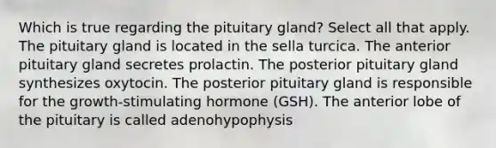 Which is true regarding the pituitary gland? Select all that apply. The pituitary gland is located in the sella turcica. The anterior pituitary gland secretes prolactin. The posterior pituitary gland synthesizes oxytocin. The posterior pituitary gland is responsible for the growth-stimulating hormone (GSH). The anterior lobe of the pituitary is called adenohypophysis