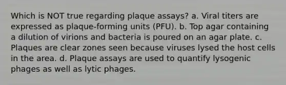 Which is NOT true regarding plaque assays? a. Viral titers are expressed as plaque-forming units (PFU). b. Top agar containing a dilution of virions and bacteria is poured on an agar plate. c. Plaques are clear zones seen because viruses lysed the host cells in the area. d. Plaque assays are used to quantify lysogenic phages as well as lytic phages.