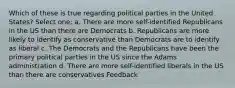 Which of these is true regarding political parties in the United States? Select one: a. There are more self-identified Republicans in the US than there are Democrats b. Republicans are more likely to identify as conservative than Democrats are to identify as liberal c. The Democrats and the Republicans have been the primary political parties in the US since the Adams administration d. There are more self-identified liberals in the US than there are conservatives Feedback