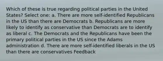 Which of these is true regarding political parties in the United States? Select one: a. There are more self-identified Republicans in the US than there are Democrats b. Republicans are more likely to identify as conservative than Democrats are to identify as liberal c. The Democrats and the Republicans have been the primary political parties in the US since the Adams administration d. There are more self-identified liberals in the US than there are conservatives Feedback