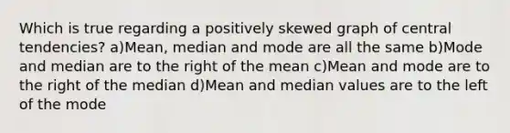 Which is true regarding a positively skewed graph of central tendencies? a)Mean, median and mode are all the same b)Mode and median are to the right of the mean c)Mean and mode are to the right of the median d)Mean and median values are to the left of the mode