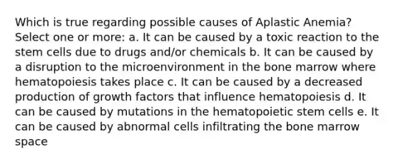 Which is true regarding possible causes of Aplastic Anemia? Select one or more: a. It can be caused by a toxic reaction to the stem cells due to drugs and/or chemicals b. It can be caused by a disruption to the microenvironment in the bone marrow where hematopoiesis takes place c. It can be caused by a decreased production of growth factors that influence hematopoiesis d. It can be caused by mutations in the hematopoietic stem cells e. It can be caused by abnormal cells infiltrating the bone marrow space