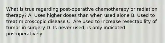 What is true regarding post-operative chemotherapy or radiation therapy? A. Uses higher doses than when used alone B. Used to treat microscopic disease C. Are used to increase resectability of tumor in surgery D. Is never used, is only indicated postoperatively