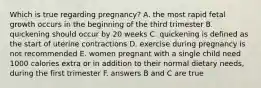 Which is true regarding pregnancy? A. the most rapid fetal growth occurs in the beginning of the third trimester B. quickening should occur by 20 weeks C. quickening is defined as the start of uterine contractions D. exercise during pregnancy is not recommended E. women pregnant with a single child need 1000 calories extra or in addition to their normal dietary needs, during the first trimester F. answers B and C are true