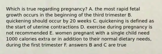 Which is true regarding pregnancy? A. the most rapid fetal growth occurs in the beginning of the third trimester B. quickening should occur by 20 weeks C. quickening is defined as the start of uterine contractions D. exercise during pregnancy is not recommended E. women pregnant with a single child need 1000 calories extra or in addition to their normal dietary needs, during the first trimester F. answers B and C are true