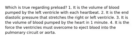 Which is true regarding preload? 1. It is the volume of blood pumped by the left ventricle with each heartbeat. 2. It is the end diastolic pressure that stretches the right or left ventricle. 3. It is the volume of blood pumped by the heart in 1 minute. 4. It is the force the ventricles must overcome to eject blood into the pulmonary circuit or aorta.