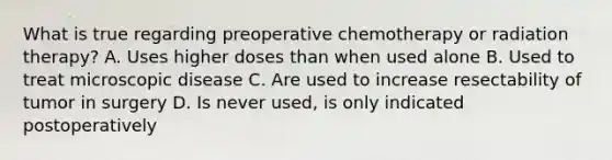 What is true regarding preoperative chemotherapy or radiation therapy? A. Uses higher doses than when used alone B. Used to treat microscopic disease C. Are used to increase resectability of tumor in surgery D. Is never used, is only indicated postoperatively