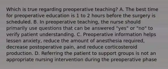 Which is true regarding preoperative teaching? A. The best time for preoperative education is 1 to 2 hours before the surgery is scheduled. B. In preoperative teaching, the nurse should primarily use questions that can be answered "yes" or "no" to verify patient understanding. C. Preoperative information helps lessen anxiety, reduce the amount of anesthesia required, decrease postoperative pain, and reduce corticosteroid production. D. Referring the patient to support groups is not an appropriate nursing intervention during the preoperative phase