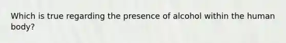 Which is true regarding the presence of alcohol within the human body?