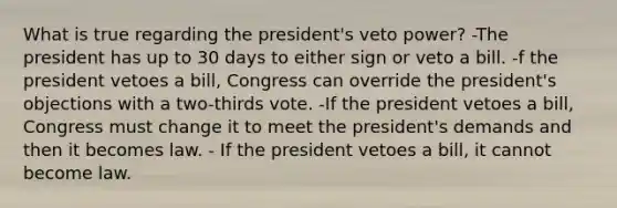 What is true regarding the president's veto power? -The president has up to 30 days to either sign or veto a bill. -f the president vetoes a bill, Congress can override the president's objections with a two-thirds vote. -If the president vetoes a bill, Congress must change it to meet the president's demands and then it becomes law. - If the president vetoes a bill, it cannot become law.