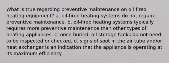 What is true regarding preventive maintenance on oil-fired heating equipment? a. oil-fired heating systems do not require preventive maintenance. b. oil-fired heating systems typically requires more preventive maintenance than other types of heating appliances. c. once buried, oil storage tanks do not need to be inspected or checked. d. signs of soot in the air tube and/or heat exchanger is an indication that the appliance is operating at its maximum efficiency.