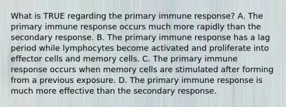 What is TRUE regarding the primary immune response? A. The primary immune response occurs much more rapidly than the secondary response. B. The primary immune response has a lag period while lymphocytes become activated and proliferate into effector cells and memory cells. C. The primary immune response occurs when memory cells are stimulated after forming from a previous exposure. D. The primary immune response is much more effective than the secondary response.