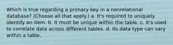 Which is true regarding a primary key in a nonrelational database? (Choose all that apply.) a. It's required to uniquely identify an item. b. It must be unique within the table. c. It's used to correlate data across different tables. d. Its data type can vary within a table.