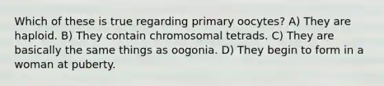 Which of these is true regarding primary oocytes? A) They are haploid. B) They contain chromosomal tetrads. C) They are basically the same things as oogonia. D) They begin to form in a woman at puberty.