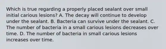 Which is true regarding a properly placed sealant over small initial carious lesions? A. The decay will continue to develop under the sealant. B. Bacteria can survive under the sealant. C. The number of bacteria in a small carious lesions decreases over time. D. The number of bacteria in small carious lesions increases over time.