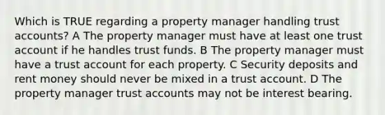 Which is TRUE regarding a property manager handling trust accounts? A The property manager must have at least one trust account if he handles trust funds. B The property manager must have a trust account for each property. C Security deposits and rent money should never be mixed in a trust account. D The property manager trust accounts may not be interest bearing.