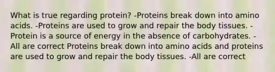 What is true regarding protein? -Proteins break down into amino acids. -Proteins are used to grow and repair the body tissues. -Protein is a source of energy in the absence of carbohydrates. -All are correct Proteins break down into amino acids and proteins are used to grow and repair the body tissues. -All are correct