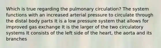 Which is true regarding the pulmonary circulation? The system functions with an increased arterial pressure to circulate through the distal body parts It is a low pressure system that allows for improved <a href='https://www.questionai.com/knowledge/kU8LNOksTA-gas-exchange' class='anchor-knowledge'>gas exchange</a> It is the larger of the two <a href='https://www.questionai.com/knowledge/kBP5NsQCWH-circulatory-systems' class='anchor-knowledge'>circulatory systems</a> It consists of the left side of <a href='https://www.questionai.com/knowledge/kya8ocqc6o-the-heart' class='anchor-knowledge'>the heart</a>, the aorta and its branches