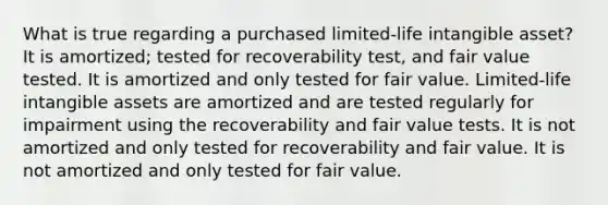 What is true regarding a purchased limited-life intangible asset? It is amortized; tested for recoverability test, and fair value tested. It is amortized and only tested for fair value. Limited-life <a href='https://www.questionai.com/knowledge/kfaeAOzavC-intangible-assets' class='anchor-knowledge'>intangible assets</a> are amortized and are tested regularly for impairment using the recoverability and fair value tests. It is not amortized and only tested for recoverability and fair value. It is not amortized and only tested for fair value.