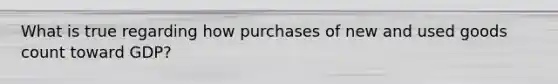 What is true regarding how purchases of new and used goods count toward GDP?