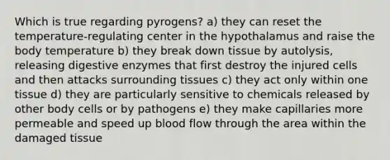 Which is true regarding pyrogens? a) they can reset the temperature-regulating center in the hypothalamus and raise the body temperature b) they break down tissue by autolysis, releasing digestive enzymes that first destroy the injured cells and then attacks surrounding tissues c) they act only within one tissue d) they are particularly sensitive to chemicals released by other body cells or by pathogens e) they make capillaries more permeable and speed up blood flow through the area within the damaged tissue