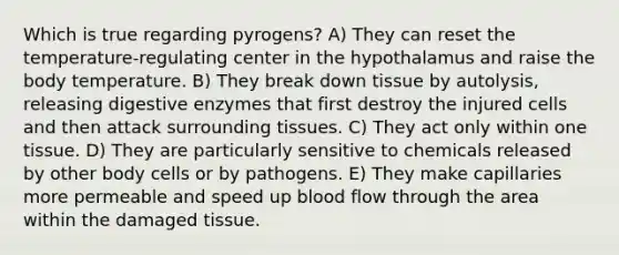 Which is true regarding pyrogens? A) They can reset the temperature-regulating center in the hypothalamus and raise the body temperature. B) They break down tissue by autolysis, releasing digestive enzymes that first destroy the injured cells and then attack surrounding tissues. C) They act only within one tissue. D) They are particularly sensitive to chemicals released by other body cells or by pathogens. E) They make capillaries more permeable and speed up blood flow through the area within the damaged tissue.